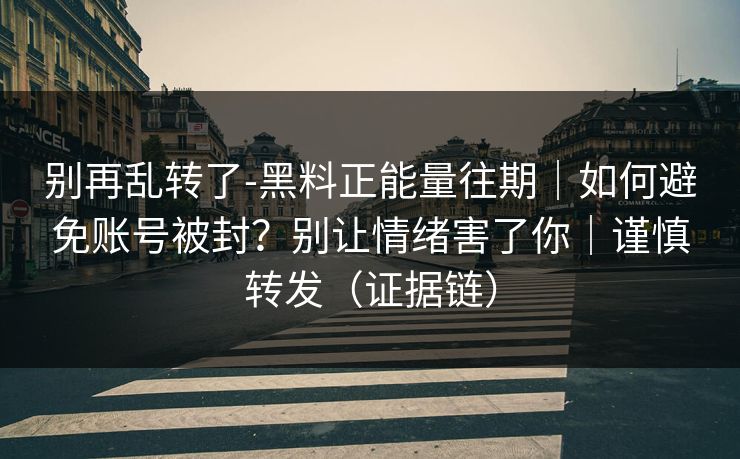 别再乱转了-黑料正能量往期｜如何避免账号被封？别让情绪害了你｜谨慎转发（证据链）