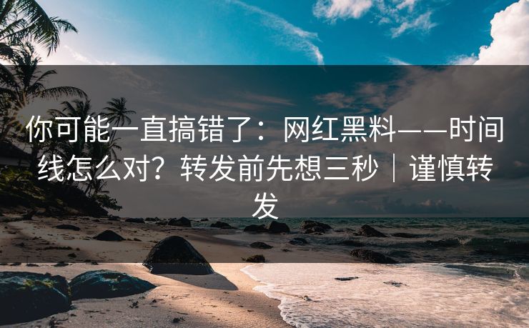 你可能一直搞错了：网红黑料——时间线怎么对？转发前先想三秒｜谨慎转发