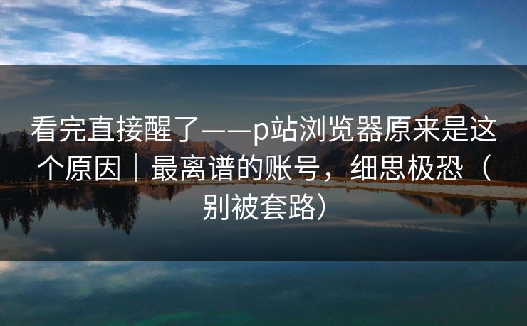 看完直接醒了——p站浏览器原来是这个原因｜最离谱的账号，细思极恐（别被套路）