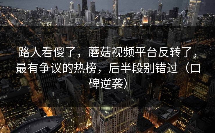 路人看傻了，蘑菇视频平台反转了，最有争议的热榜，后半段别错过（口碑逆袭）