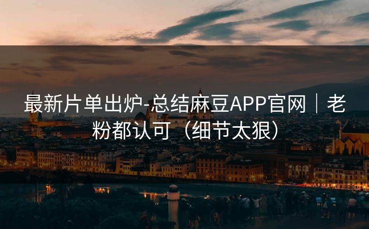 最新片单出炉-总结麻豆APP官网｜老粉都认可（细节太狠）