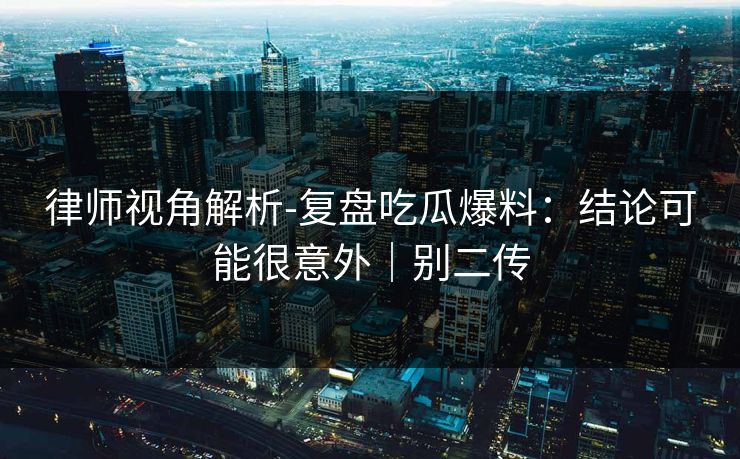 律师视角解析-复盘吃瓜爆料：结论可能很意外｜别二传