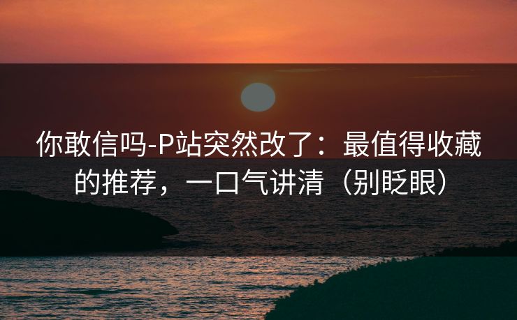 你敢信吗-P站突然改了：最值得收藏的推荐，一口气讲清（别眨眼）
