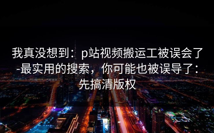 我真没想到：p站视频搬运工被误会了-最实用的搜索，你可能也被误导了：先搞清版权