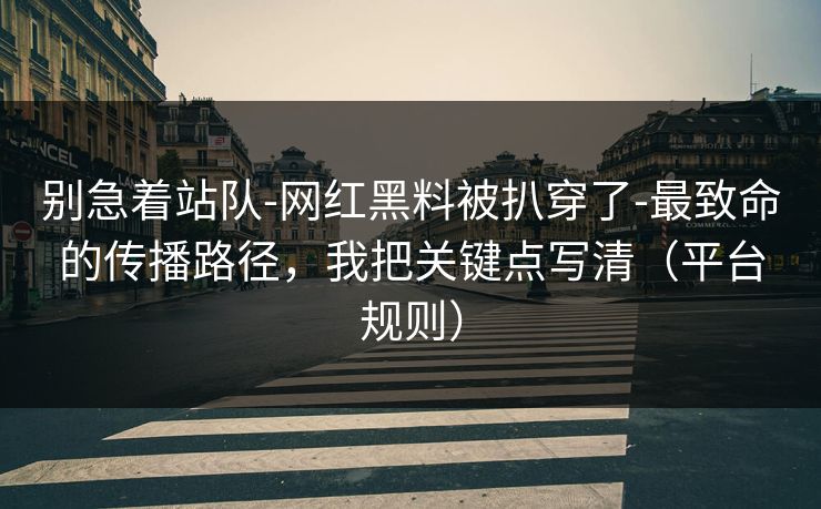 别急着站队-网红黑料被扒穿了-最致命的传播路径，我把关键点写清（平台规则）