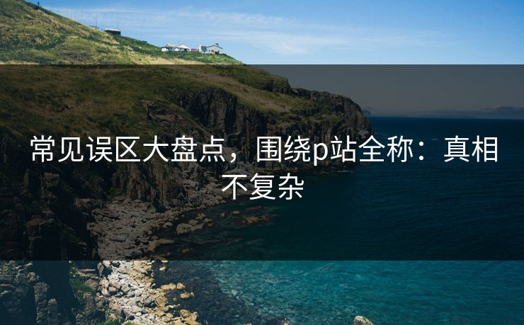 常见误区大盘点，围绕p站全称：真相不复杂