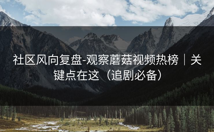 社区风向复盘-观察蘑菇视频热榜｜关键点在这（追剧必备）