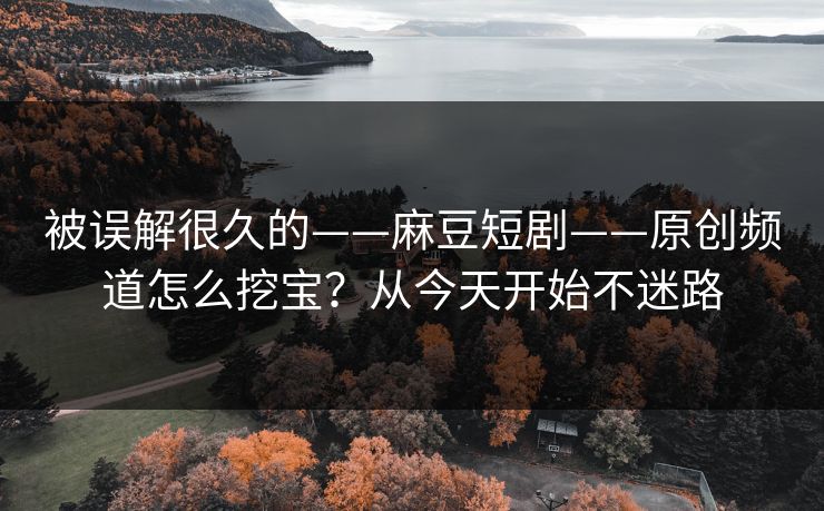 被误解很久的——麻豆短剧——原创频道怎么挖宝？从今天开始不迷路