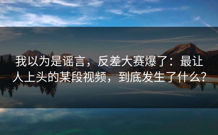 我以为是谣言，反差大赛爆了：最让人上头的某段视频，到底发生了什么？