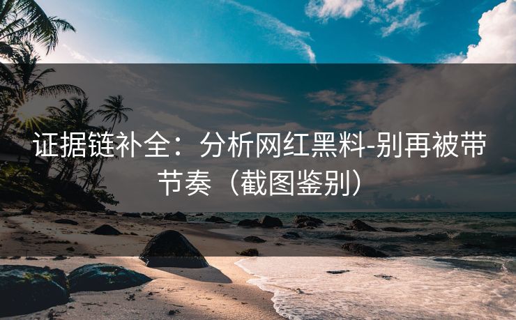 证据链补全：分析网红黑料-别再被带节奏（截图鉴别）