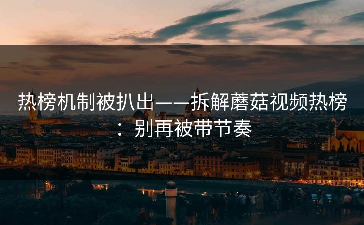 热榜机制被扒出——拆解蘑菇视频热榜：别再被带节奏