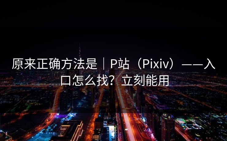 原来正确方法是｜P站（Pixiv）——入口怎么找？立刻能用