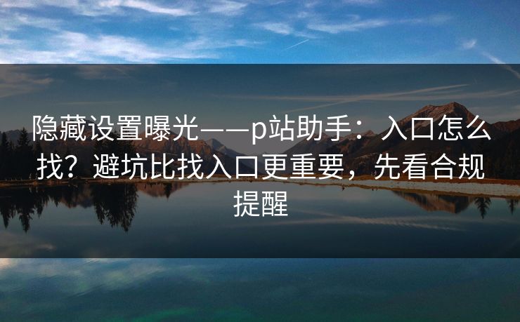 隐藏设置曝光——p站助手：入口怎么找？避坑比找入口更重要，先看合规提醒