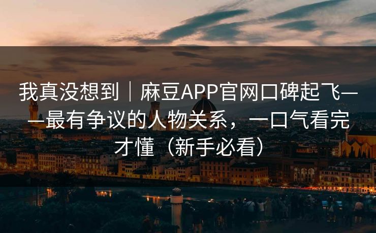 我真没想到｜麻豆APP官网口碑起飞——最有争议的人物关系，一口气看完才懂（新手必看）