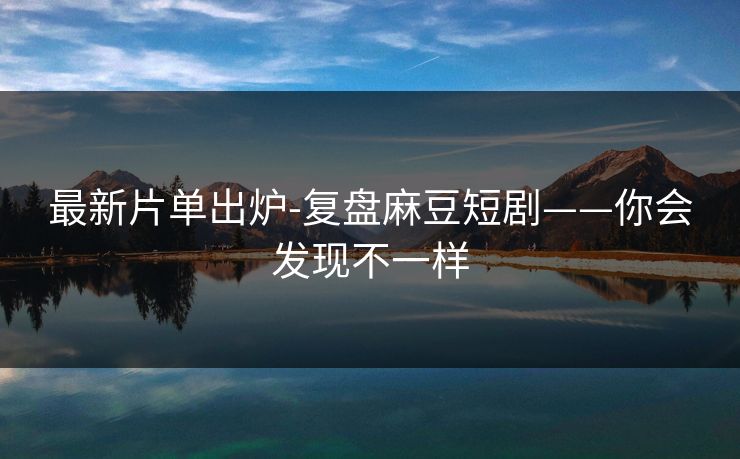 最新片单出炉-复盘麻豆短剧——你会发现不一样