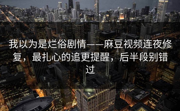 我以为是烂俗剧情——麻豆视频连夜修复，最扎心的追更提醒，后半段别错过