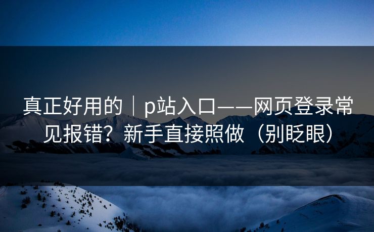 真正好用的｜p站入口——网页登录常见报错？新手直接照做（别眨眼）