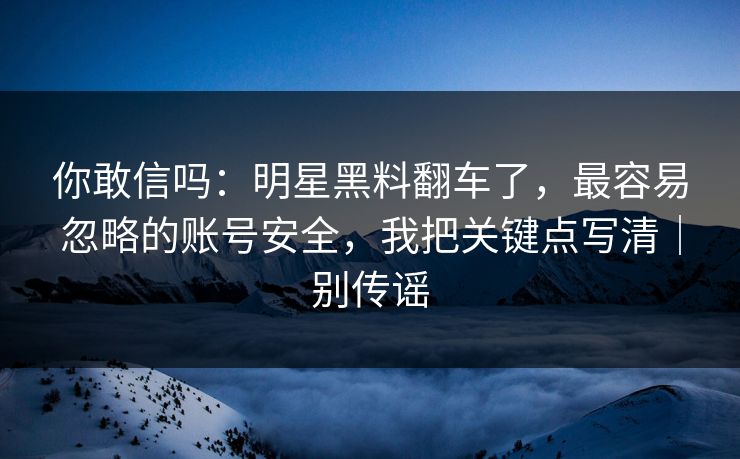 你敢信吗：明星黑料翻车了，最容易忽略的账号安全，我把关键点写清｜别传谣