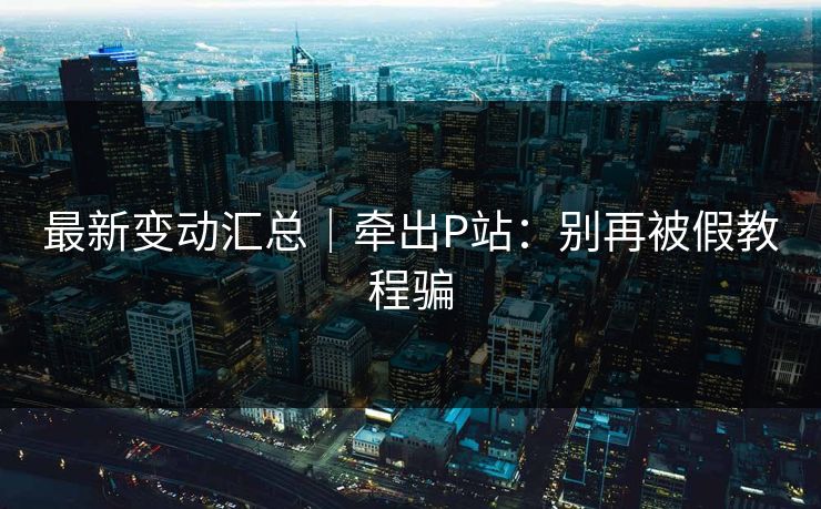 最新变动汇总｜牵出P站：别再被假教程骗