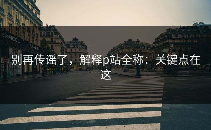 别再传谣了，解释p站全称：关键点在这