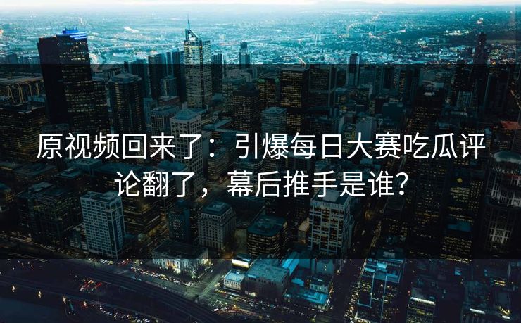 原视频回来了：引爆每日大赛吃瓜评论翻了，幕后推手是谁？