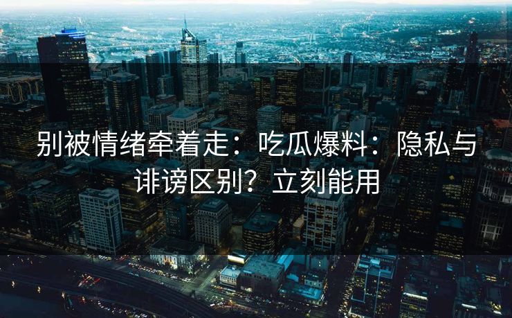 别被情绪牵着走：吃瓜爆料：隐私与诽谤区别？立刻能用