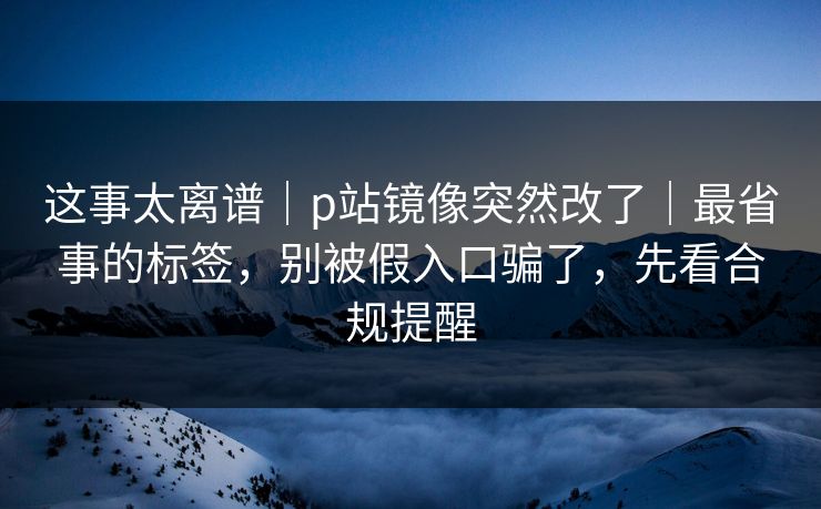 这事太离谱｜p站镜像突然改了｜最省事的标签，别被假入口骗了，先看合规提醒