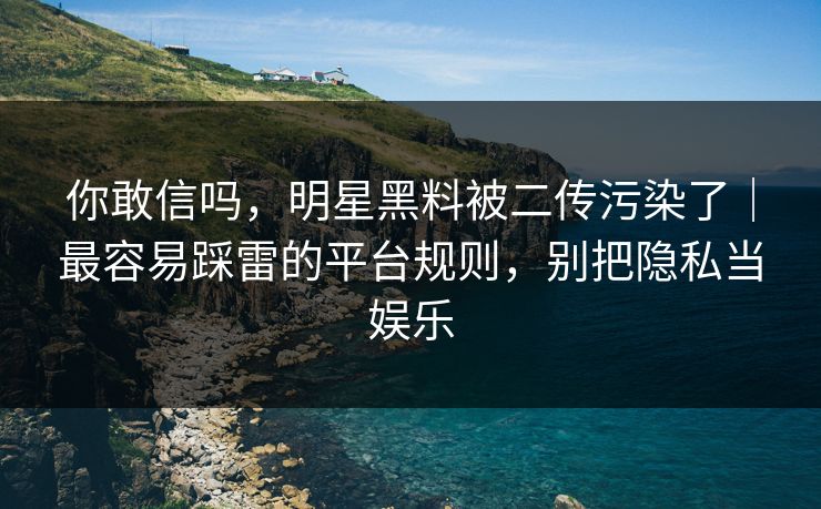 你敢信吗，明星黑料被二传污染了｜最容易踩雷的平台规则，别把隐私当娱乐