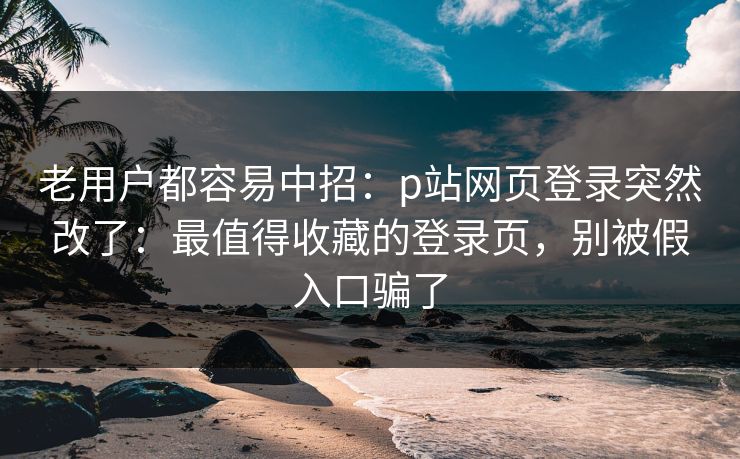 老用户都容易中招：p站网页登录突然改了：最值得收藏的登录页，别被假入口骗了
