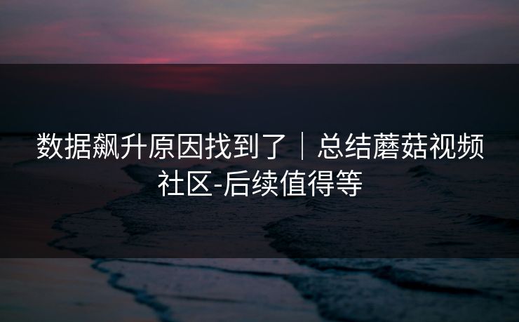 数据飙升原因找到了｜总结蘑菇视频社区-后续值得等