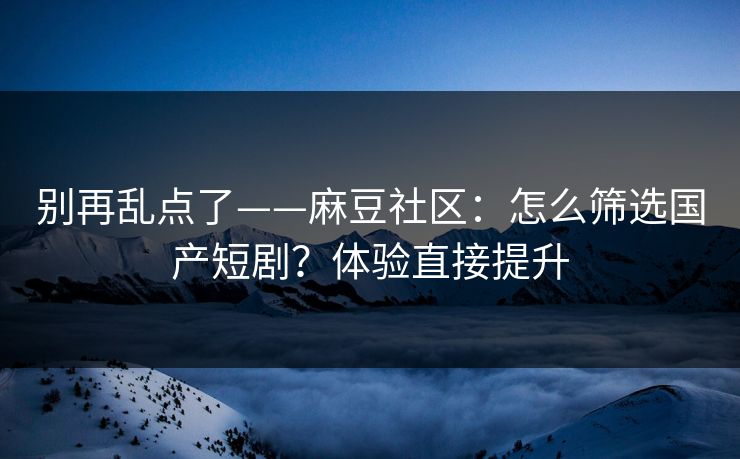 别再乱点了——麻豆社区：怎么筛选国产短剧？体验直接提升