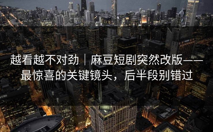 越看越不对劲｜麻豆短剧突然改版——最惊喜的关键镜头，后半段别错过