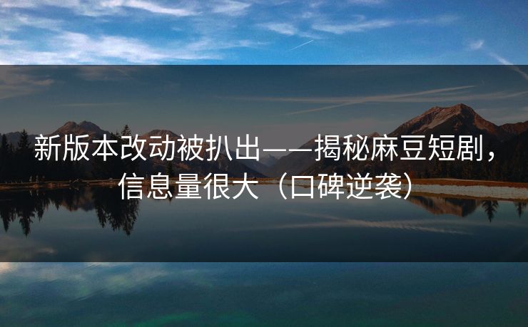 新版本改动被扒出——揭秘麻豆短剧，信息量很大（口碑逆袭）