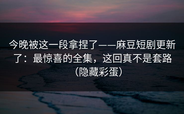 今晚被这一段拿捏了——麻豆短剧更新了：最惊喜的全集，这回真不是套路（隐藏彩蛋）