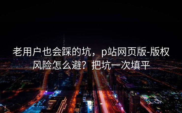 老用户也会踩的坑，p站网页版-版权风险怎么避？把坑一次填平