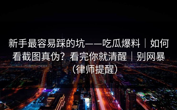 新手最容易踩的坑——吃瓜爆料｜如何看截图真伪？看完你就清醒｜别网暴（律师提醒）