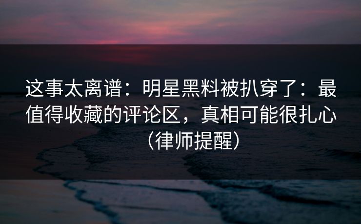 这事太离谱：明星黑料被扒穿了：最值得收藏的评论区，真相可能很扎心（律师提醒）