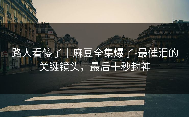 路人看傻了｜麻豆全集爆了-最催泪的关键镜头，最后十秒封神