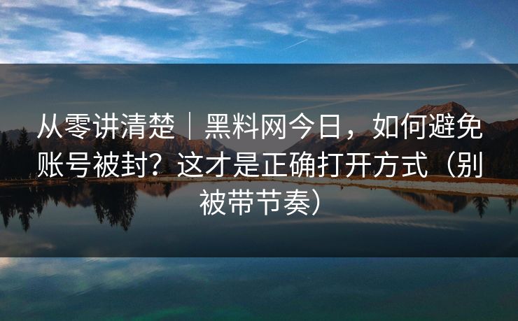 从零讲清楚｜黑料网今日，如何避免账号被封？这才是正确打开方式（别被带节奏）