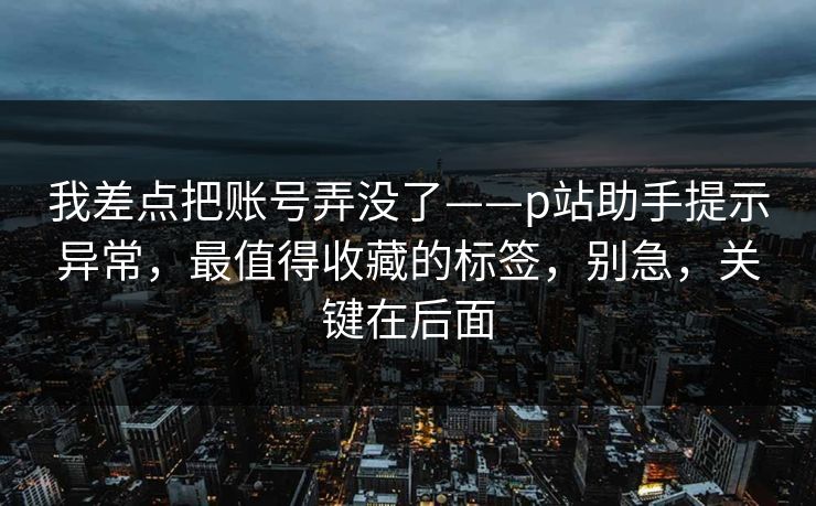 我差点把账号弄没了——p站助手提示异常，最值得收藏的标签，别急，关键在后面