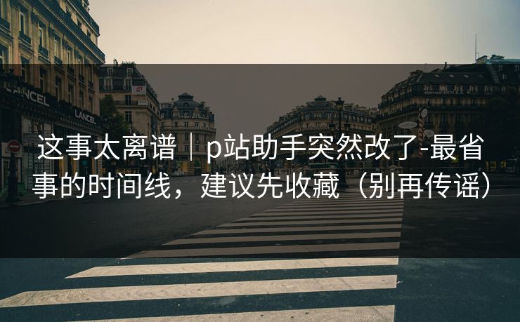 这事太离谱｜p站助手突然改了-最省事的时间线，建议先收藏（别再传谣）