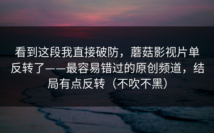 看到这段我直接破防，蘑菇影视片单反转了——最容易错过的原创频道，结局有点反转（不吹不黑）