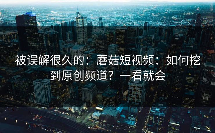 被误解很久的：蘑菇短视频：如何挖到原创频道？一看就会