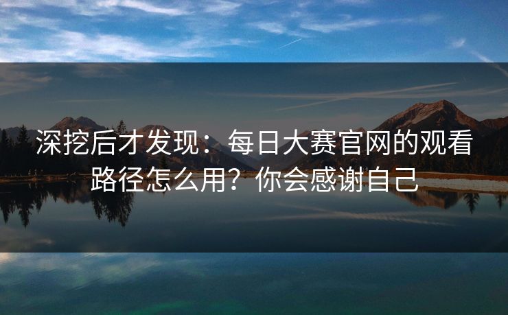 深挖后才发现：每日大赛官网的观看路径怎么用？你会感谢自己