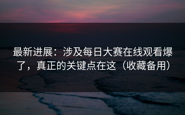 最新进展：涉及每日大赛在线观看爆了，真正的关键点在这（收藏备用）