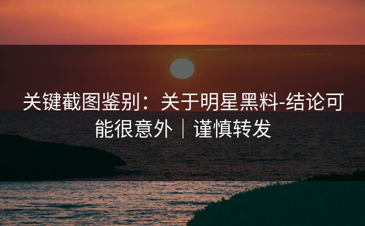 关键截图鉴别：关于明星黑料-结论可能很意外｜谨慎转发