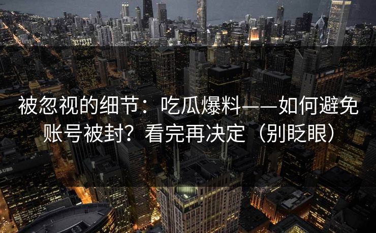 被忽视的细节：吃瓜爆料——如何避免账号被封？看完再决定（别眨眼）