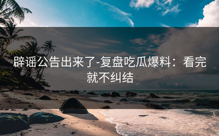 辟谣公告出来了-复盘吃瓜爆料：看完就不纠结
