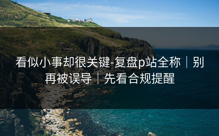 看似小事却很关键-复盘p站全称｜别再被误导｜先看合规提醒