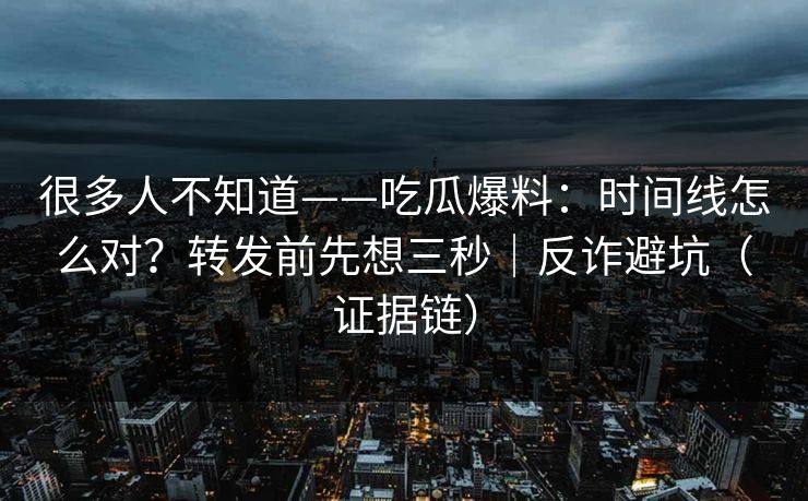 很多人不知道——吃瓜爆料：时间线怎么对？转发前先想三秒｜反诈避坑（证据链）